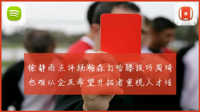 徐静雨点评杨瀚森打哈滕技巧周琦也难以企及希望开拓者重视人才培养