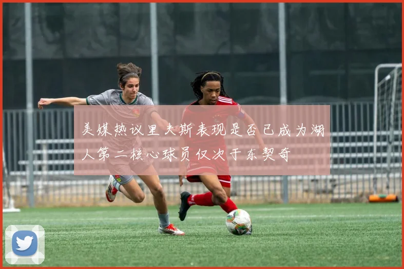 美媒热议里夫斯表现是否已成为湖人第二核心球员仅次于东契奇