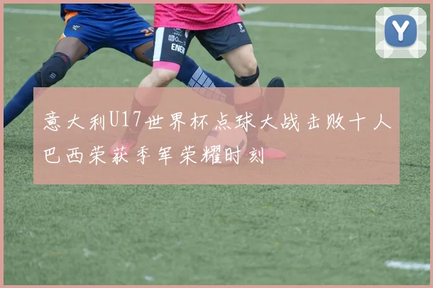 意大利U17世界杯点球大战击败十人巴西荣获季军荣耀时刻