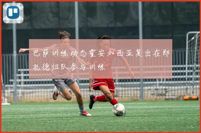 巴萨训练动态霍安加西亚复出在即孔德归队参与训练