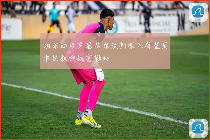 切尔西与罗塞尼尔谈判深入有望周中执教迎战富勒姆