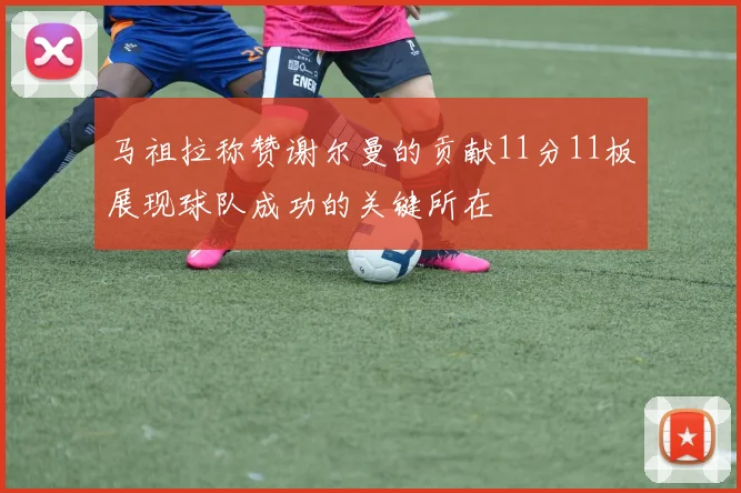 马祖拉称赞谢尔曼的贡献11分11板展现球队成功的关键所在
