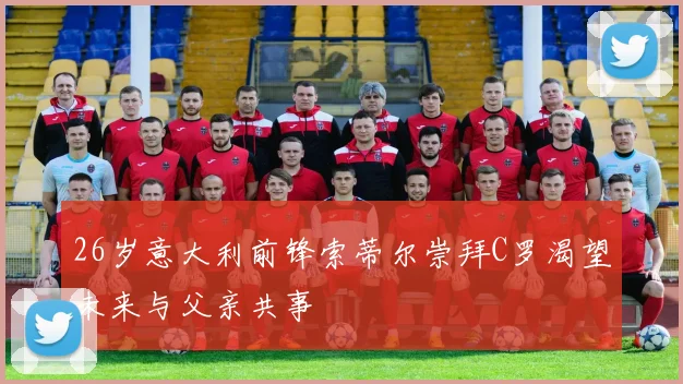 26岁意大利前锋索蒂尔崇拜C罗渴望未来与父亲共事
