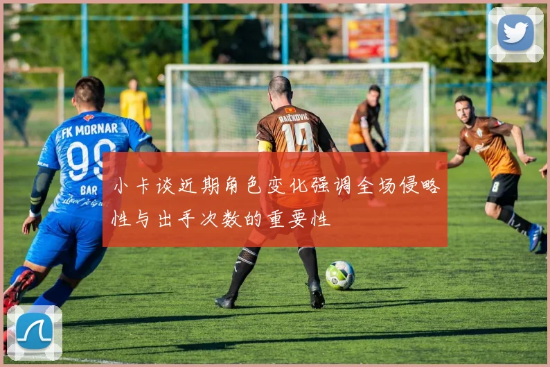小卡谈近期角色变化强调全场侵略性与出手次数的重要性