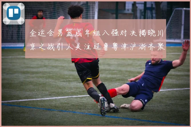 全运会男篮成年组八强对决揭晓川京之战引人关注辽鲁粤津沪浙齐聚争冠之路