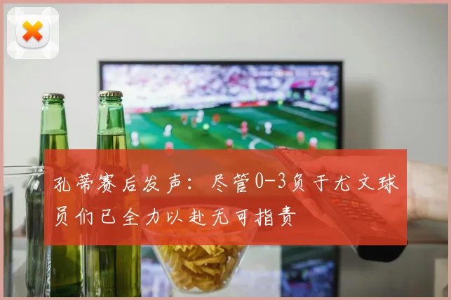 孔蒂赛后发声：尽管0-3负于尤文球员们已全力以赴无可指责