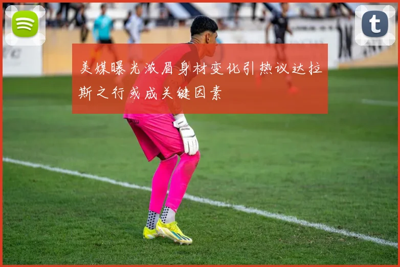 美媒曝光浓眉身材变化引热议达拉斯之行或成关键因素