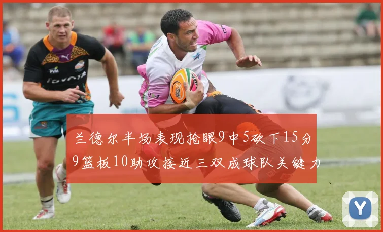 兰德尔半场表现抢眼9中5砍下15分9篮板10助攻接近三双成球队关键力量
