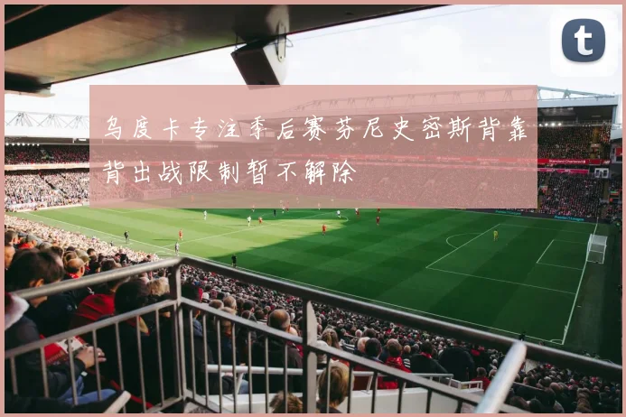 乌度卡专注季后赛芬尼史密斯背靠背出战限制暂不解除