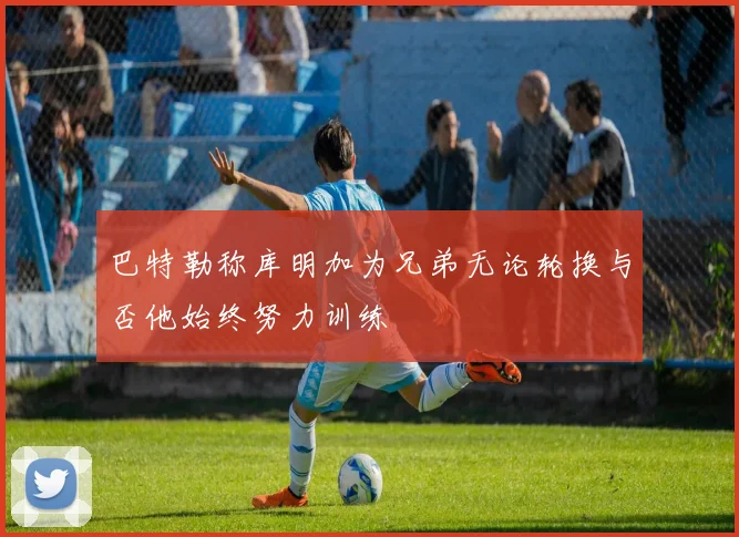 巴特勒称库明加为兄弟无论轮换与否他始终努力训练
