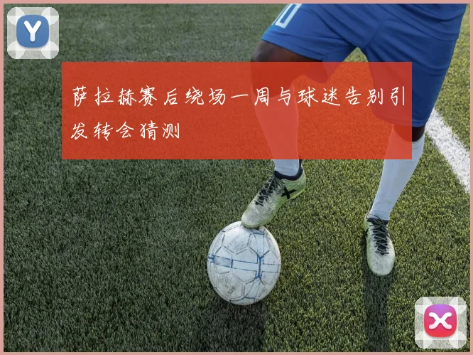 萨拉赫赛后绕场一周与球迷告别引发转会猜测