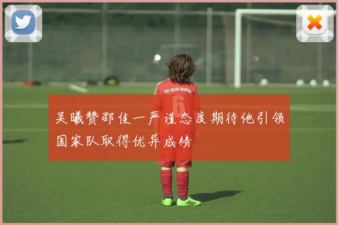 吴曦赞邵佳一严谨态度期待他引领国家队取得优异成绩