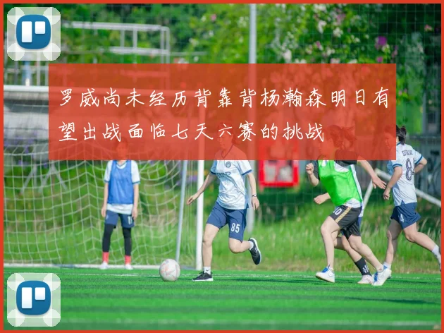 罗威尚未经历背靠背杨瀚森明日有望出战面临七天六赛的挑战