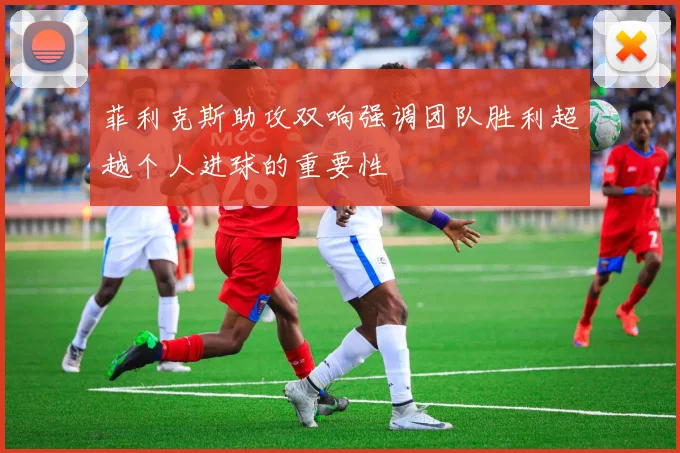 菲利克斯助攻双响强调团队胜利超越个人进球的重要性
