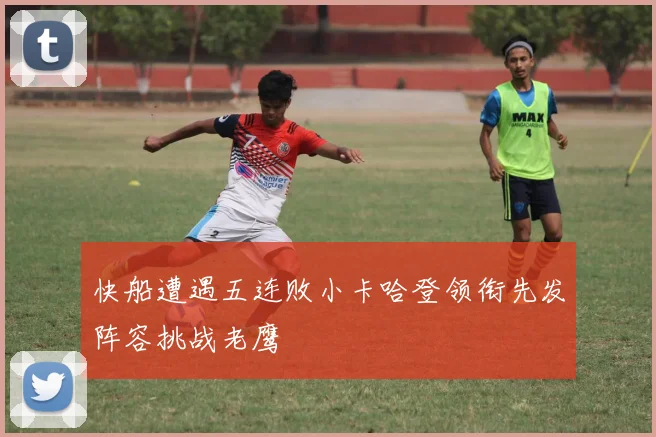 快船遭遇五连败小卡哈登领衔先发阵容挑战老鹰