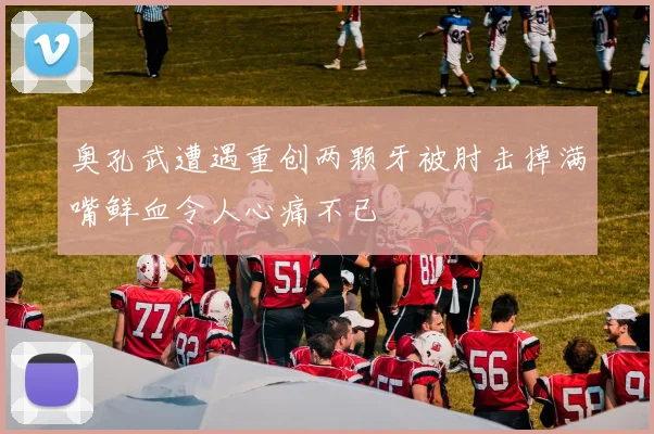 奥孔武遭遇重创两颗牙被肘击掉满嘴鲜血令人心痛不已