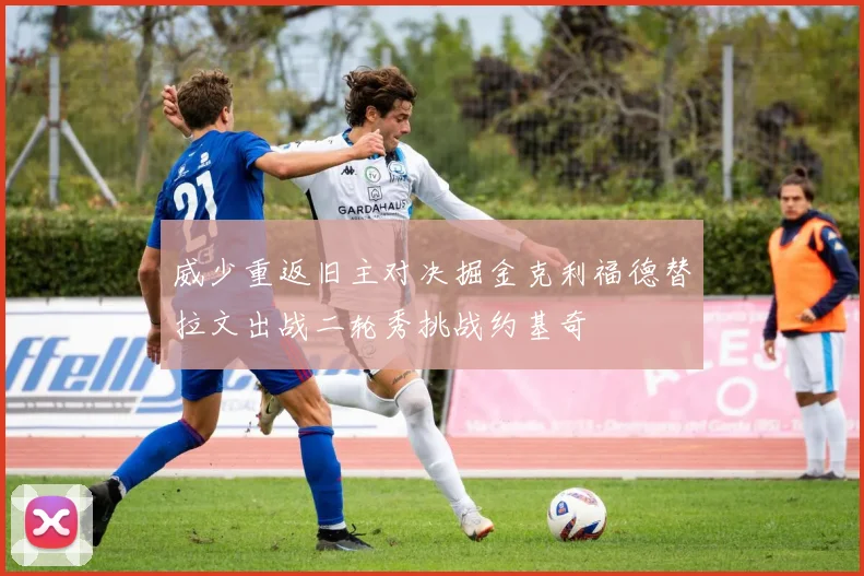 威少重返旧主对决掘金克利福德替拉文出战二轮秀挑战约基奇
