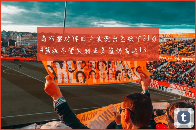 乌布雷对阵旧主表现出色砍下21分4篮板尽管失利正负值仍高达13