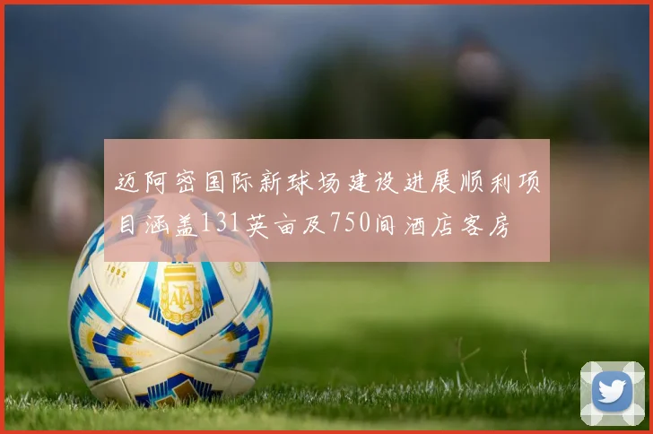 迈阿密国际新球场建设进展顺利项目涵盖131英亩及750间酒店客房