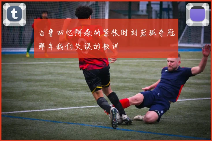 吉鲁回忆阿森纳紧张时刻蓝狐夺冠那年我们失误的教训
