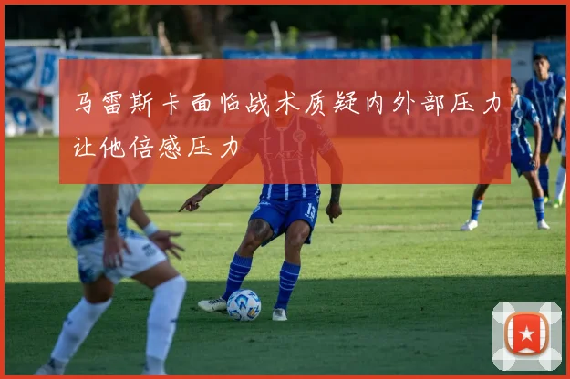 马雷斯卡面临战术质疑内外部压力让他倍感压力