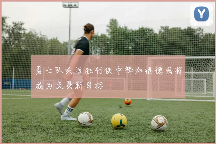 勇士队关注独行侠中锋加福德或将成为交易新目标