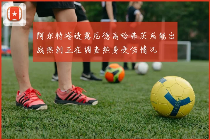 阿尔特塔透露厄德高哈弗茨或能出战热刺正在调查热身受伤情况