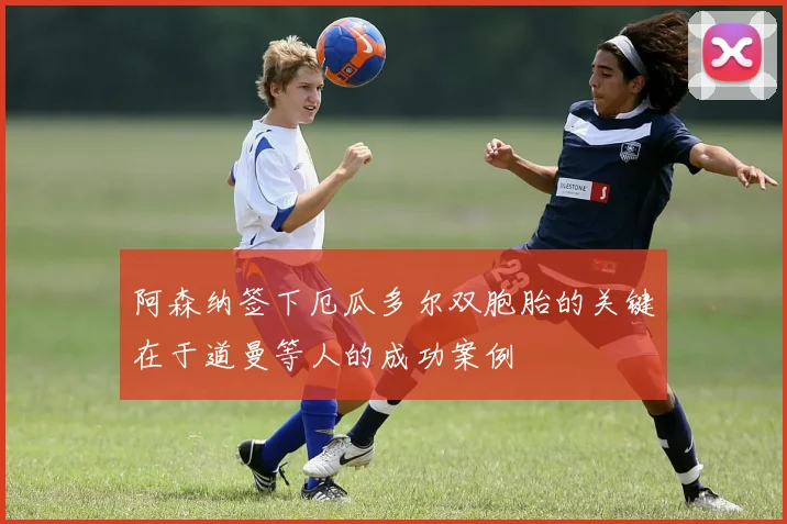 阿森纳签下厄瓜多尔双胞胎的关键在于道曼等人的成功案例