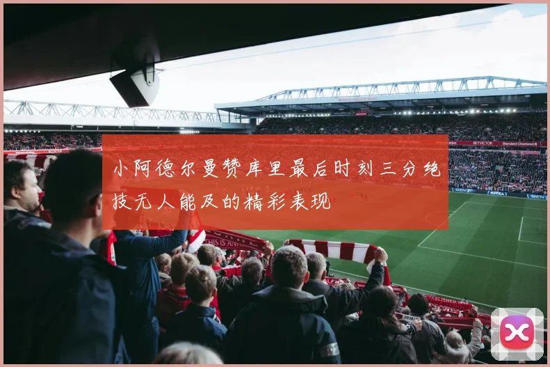 小阿德尔曼赞库里最后时刻三分绝技无人能及的精彩表现