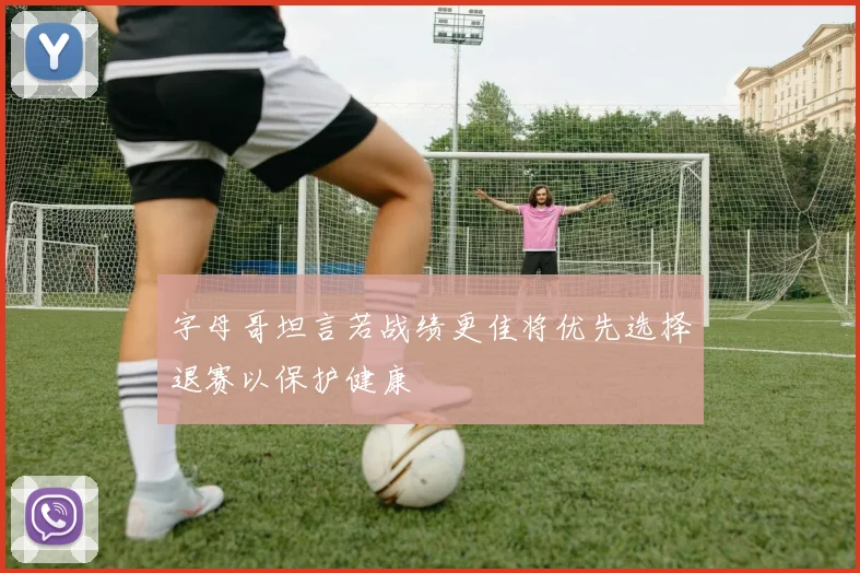 字母哥坦言若战绩更佳将优先选择退赛以保护健康