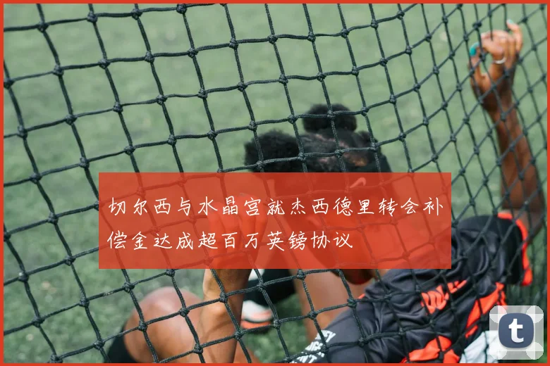 切尔西与水晶宫就杰西德里转会补偿金达成超百万英镑协议