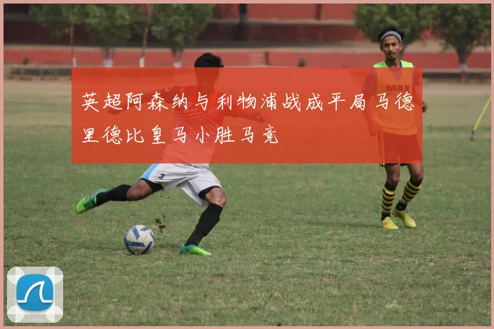 英超阿森纳与利物浦战成平局马德里德比皇马小胜马竞