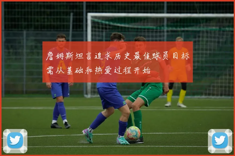 詹姆斯坦言追求历史最佳球员目标需从基础和热爱过程开始