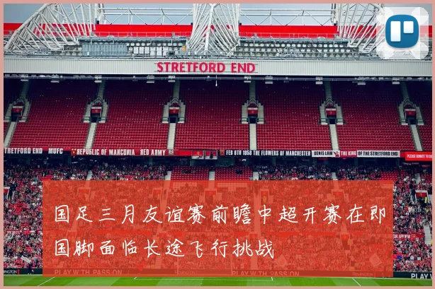 国足三月友谊赛前瞻中超开赛在即国脚面临长途飞行挑战