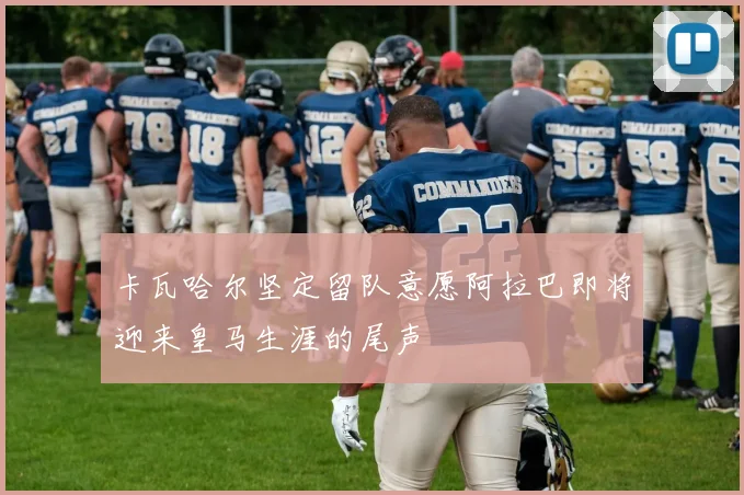 卡瓦哈尔坚定留队意愿阿拉巴即将迎来皇马生涯的尾声