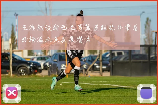 王浩然谈新西兰男篮差距称非常看好杨溢未来发展潜力
