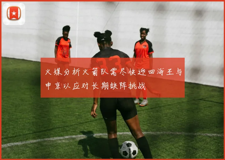 火媒分析火箭队需尽快迎回海王与申京以应对长期缺阵挑战