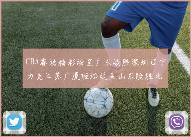 CBA赛场精彩纷呈广东战胜深圳辽宁力克江苏广厦轻松过关山东险胜北京