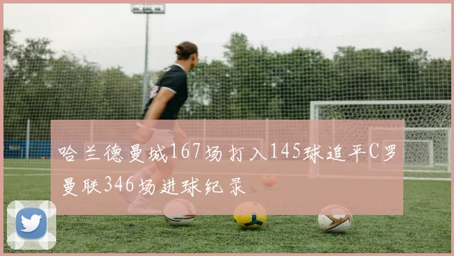 哈兰德曼城167场打入145球追平C罗曼联346场进球纪录