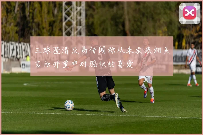 三球澄清交易传闻称从未发表相关言论并重申对现状的喜爱