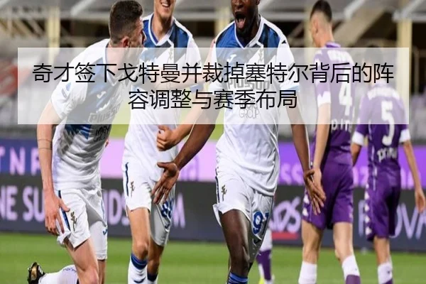 奇才签下戈特曼并裁掉塞特尔背后的阵容调整与赛季布局